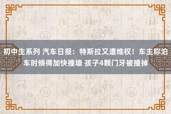 初中生系列 汽车日报：特斯拉又遭维权！车主称泊车时倏得加快撞墙 孩子4颗门牙被撞掉