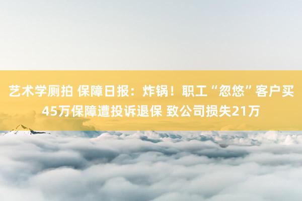 艺术学厕拍 保障日报：炸锅！职工“忽悠”客户买45万保障遭投诉退保 致公司损失21万