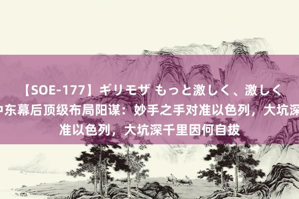 【SOE-177】ギリモザ もっと激しく、激しく突いて Ami 中东幕后顶级布局阳谋：妙手之手对准以色列，大坑深千里因何自拔