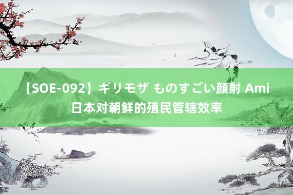 【SOE-092】ギリモザ ものすごい顔射 Ami 日本对朝鲜的殖民管辖效率