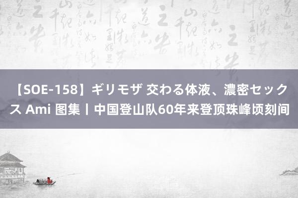 【SOE-158】ギリモザ 交わる体液、濃密セックス Ami 图集丨中国登山队60年来登顶珠峰顷刻间