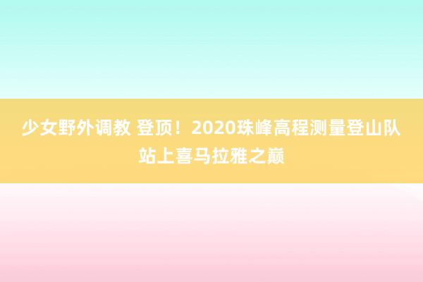 少女野外调教 登顶！2020珠峰高程测量登山队站上喜马拉雅之巅