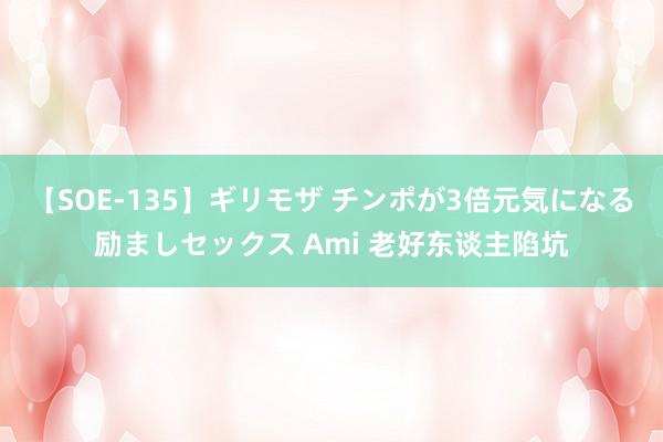 【SOE-135】ギリモザ チンポが3倍元気になる励ましセックス Ami 老好东谈主陷坑