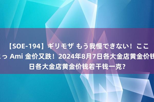 【SOE-194】ギリモザ もう我慢できない！ここでエッチしよっ Ami 金价又跌！2024年8月7日各大金店黄金价钱若干钱一克？