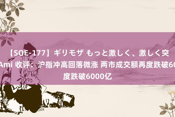 【SOE-177】ギリモザ もっと激しく、激しく突いて Ami 收评：沪指冲高回落微涨 两市成交额再度跌破6000亿