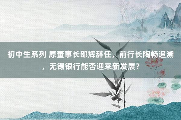 初中生系列 原董事长邵辉辞任，前行长陶畅追溯，无锡银行能否迎来新发展？