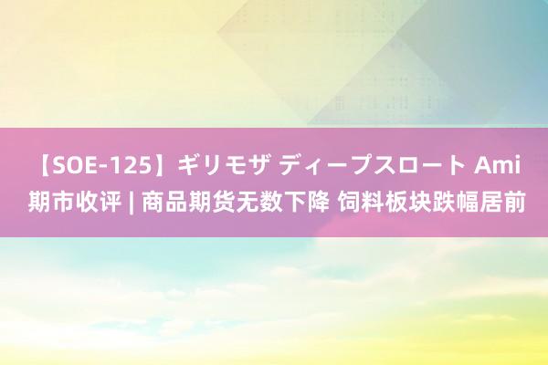 【SOE-125】ギリモザ ディープスロート Ami 期市收评 | 商品期货无数下降 饲料板块跌幅居前