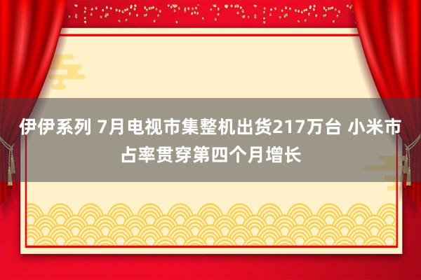 伊伊系列 7月电视市集整机出货217万台 小米市占率贯穿第四个月增长