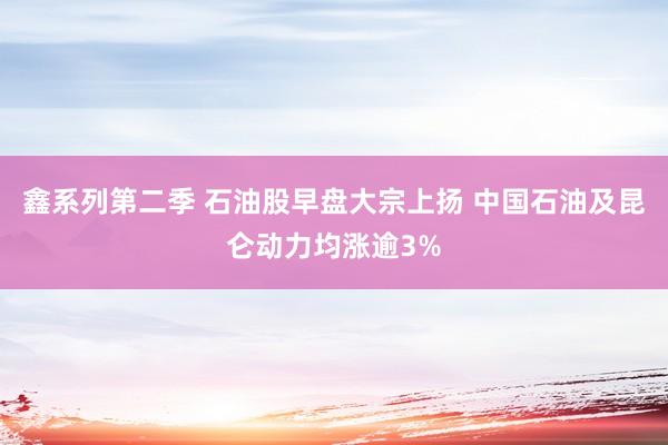 鑫系列第二季 石油股早盘大宗上扬 中国石油及昆仑动力均涨逾3%