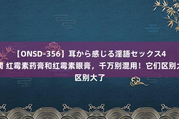 【ONSD-356】耳から感じる淫語セックス4時間 红霉素药膏和红霉素眼膏，千万别混用！它们区别大了