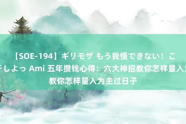 【SOE-194】ギリモザ もう我慢できない！ここでエッチしよっ Ami 五年攒钱心得：六大神招教你怎样量入为主过日子