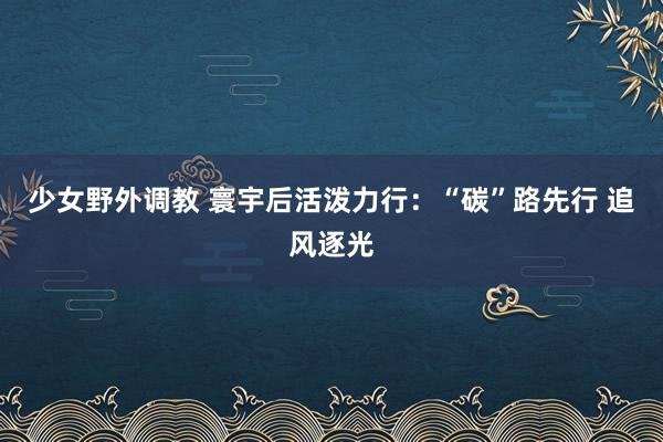 少女野外调教 寰宇后活泼力行：“碳”路先行 追风逐光