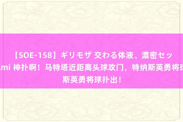 【SOE-158】ギリモザ 交わる体液、濃密セックス Ami 神扑啊！马特塔近距离头球攻门，特纳斯英勇将球扑出！