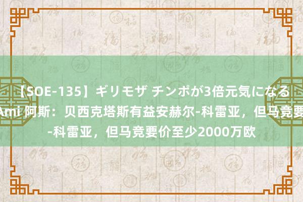 【SOE-135】ギリモザ チンポが3倍元気になる励ましセックス Ami 阿斯：贝西克塔斯有益安赫尔-科雷亚，但马竞要价至少2000万欧