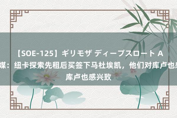 【SOE-125】ギリモザ ディープスロート Ami 英媒：纽卡探索先租后买签下马杜埃凯，他们对库卢也感兴致