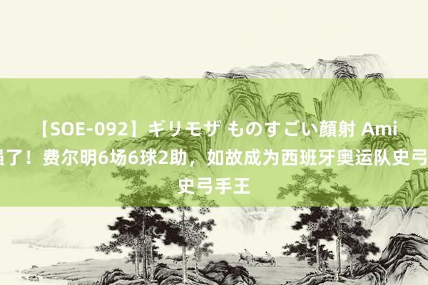 【SOE-092】ギリモザ ものすごい顔射 Ami 太强了！费尔明6场6球2助，如故成为西班牙奥运队史弓手王