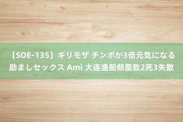 【SOE-135】ギリモザ チンポが3倍元気になる励ましセックス Ami 大连渔船倾覆致2死3失散