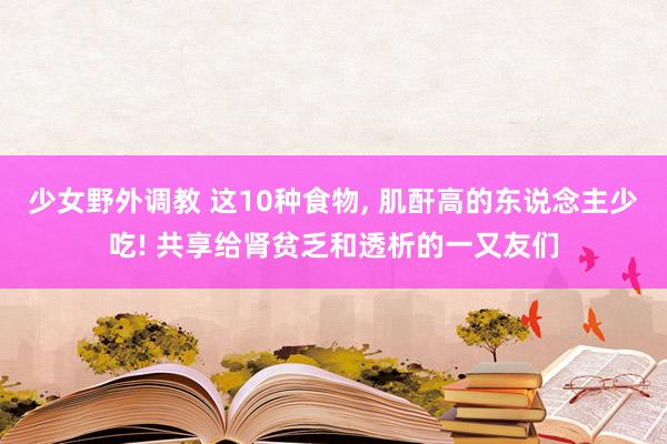 少女野外调教 这10种食物， 肌酐高的东说念主少吃! 共享给肾贫乏和透析的一又友们