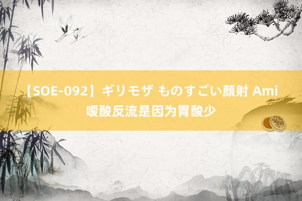 【SOE-092】ギリモザ ものすごい顔射 Ami 嗳酸反流是因为胃酸少