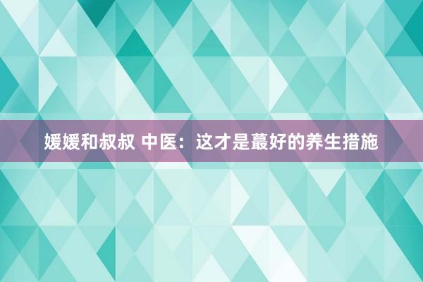 媛媛和叔叔 中医：这才是蕞好的养生措施