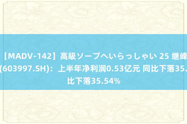 【MADV-142】高級ソープへいらっしゃい 25 继峰股份(603997.SH)：上半年净利润0.53亿元 同比下落35.54%