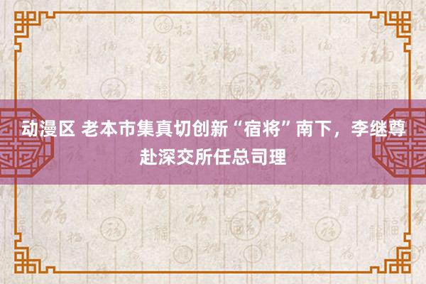 动漫区 老本市集真切创新“宿将”南下，李继尊赴深交所任总司理