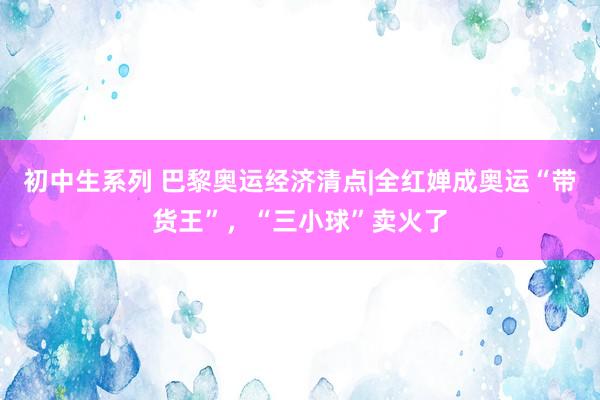 初中生系列 巴黎奥运经济清点|全红婵成奥运“带货王”，“三小球”卖火了