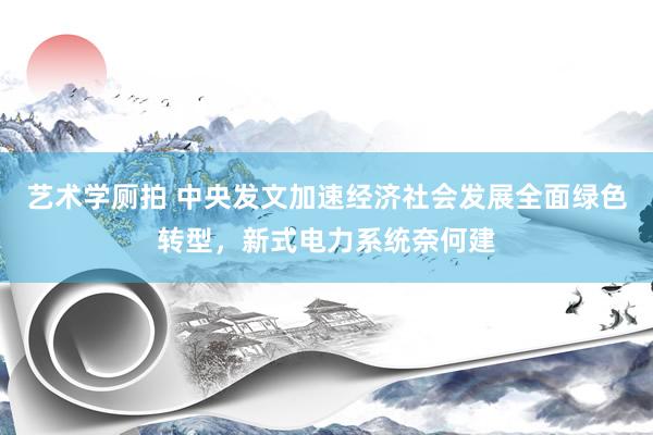 艺术学厕拍 中央发文加速经济社会发展全面绿色转型，新式电力系统奈何建