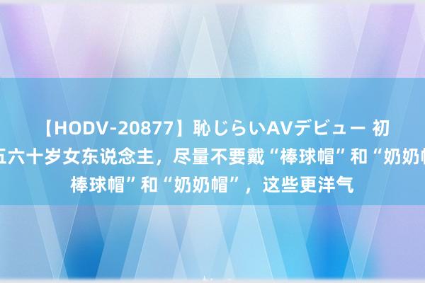 【HODV-20877】恥じらいAVデビュー 初セックス4時間 五六十岁女东说念主，尽量不要戴“棒球帽”和“奶奶帽”，这些更洋气