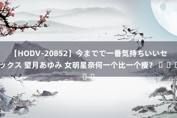 【HODV-20852】今までで一番気持ちいいセックス 望月あゆみ 女明星奈何一个比一个瘦？ ​​​