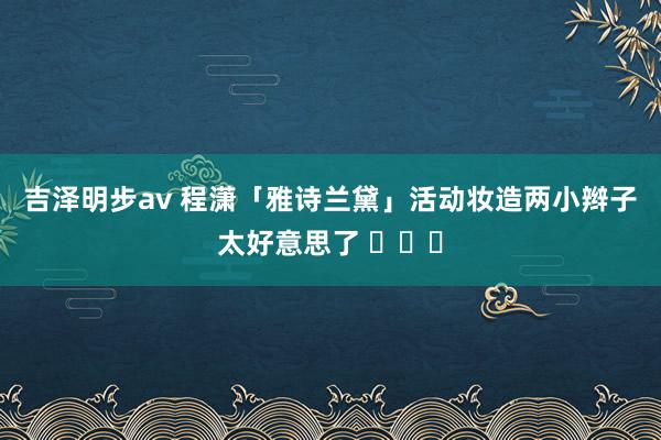 吉泽明步av 程潇「雅诗兰黛」活动妆造两小辫子太好意思了 ​​​