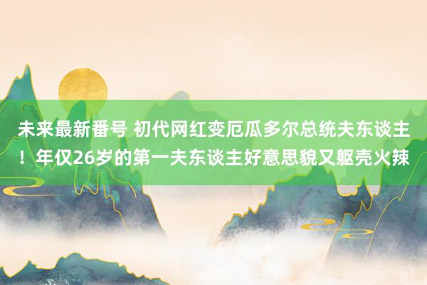 未来最新番号 初代网红变厄瓜多尔总统夫东谈主！年仅26岁的第一夫东谈主好意思貌又躯壳火辣