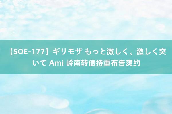 【SOE-177】ギリモザ もっと激しく、激しく突いて Ami 岭南转债持重布告爽约