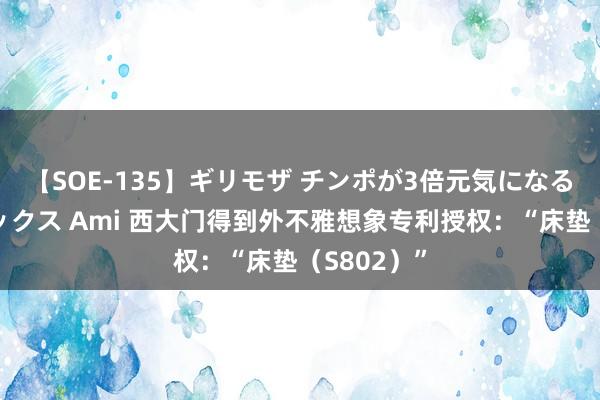 【SOE-135】ギリモザ チンポが3倍元気になる励ましセックス Ami 西大门得到外不雅想象专利授权：“床垫（S802）”