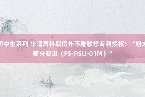 初中生系列 华曙高科取得外不雅联想专利授权：“粉末筛分安设（FS-PSU-01M）”