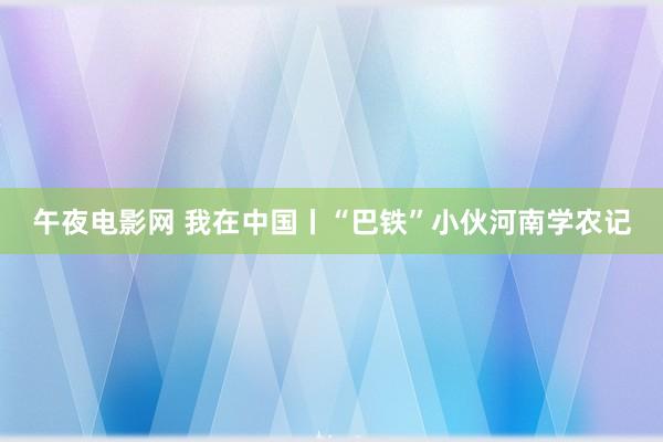 午夜电影网 我在中国丨“巴铁”小伙河南学农记