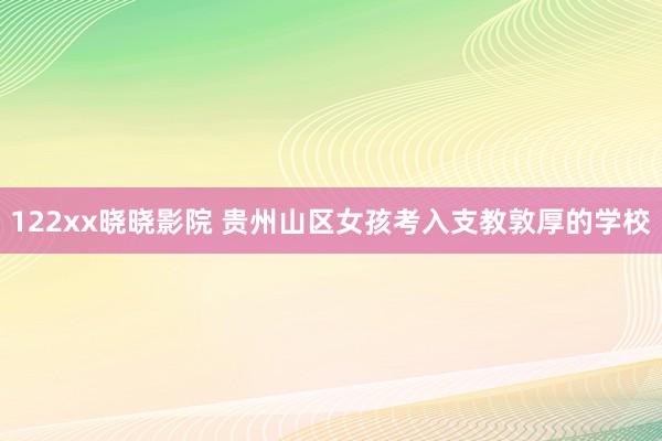 122xx晓晓影院 贵州山区女孩考入支教敦厚的学校