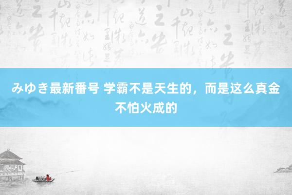 みゆき最新番号 学霸不是天生的，而是这么真金不怕火成的