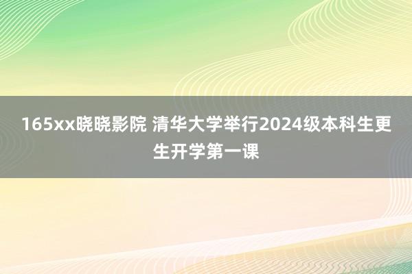 165xx晓晓影院 清华大学举行2024级本科生更生开学第一课