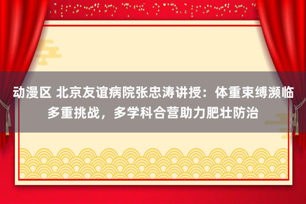 动漫区 北京友谊病院张忠涛讲授：体重束缚濒临多重挑战，多学科合营助力肥壮防治