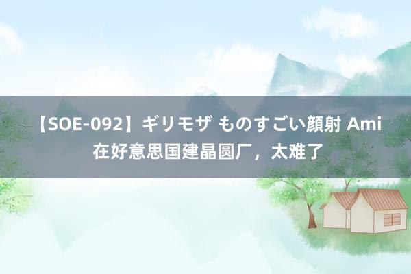 【SOE-092】ギリモザ ものすごい顔射 Ami 在好意思国建晶圆厂，太难了