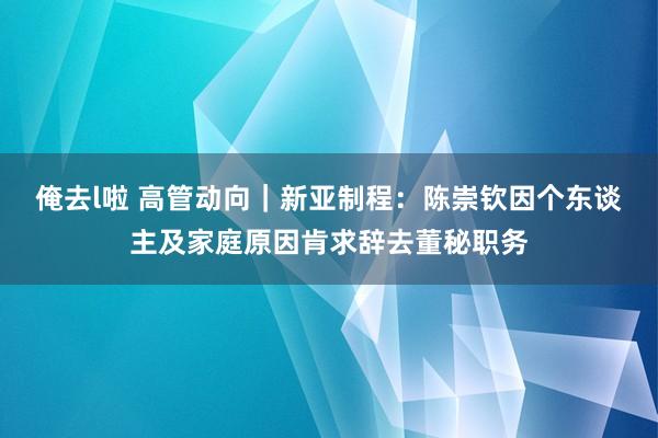 俺去l啦 高管动向｜新亚制程：陈崇钦因个东谈主及家庭原因肯求辞去董秘职务