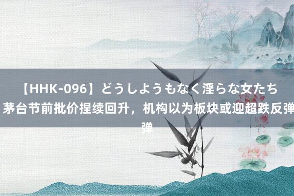 【HHK-096】どうしようもなく淫らな女たち 茅台节前批价捏续回升，机构以为板块或迎超跌反弹