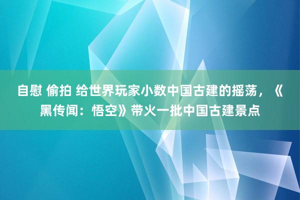 自慰 偷拍 给世界玩家小数中国古建的摇荡，《黑传闻：悟空》带火一批中国古建景点