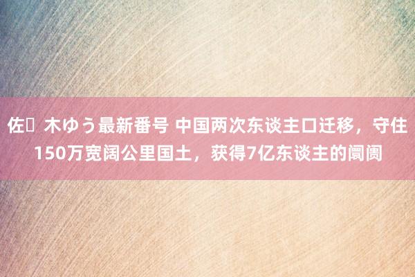 佐々木ゆう最新番号 中国两次东谈主口迁移，守住150万宽阔公里国土，获得7亿东谈主的阛阓