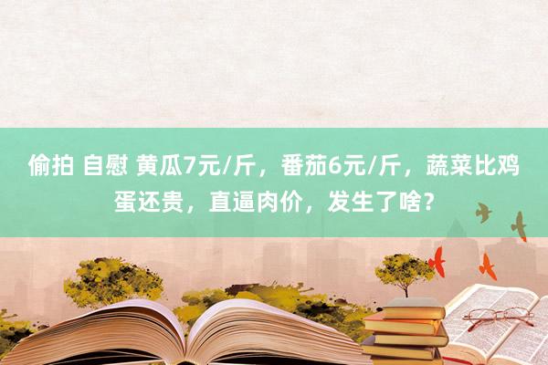 偷拍 自慰 黄瓜7元/斤，番茄6元/斤，蔬菜比鸡蛋还贵，直逼肉价，发生了啥？