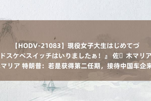 【HODV-21083】現役女子大生はじめてづくしのセックス 『私のドスケベスイッチはいりましたぁ！』 佐々木マリア 特朗普：若是获得第二任期，接待中国车企来好意思国出产汽车