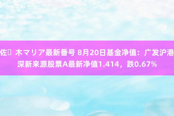 佐々木マリア最新番号 8月20日基金净值：广发沪港深新来源股票A最新净值1.414，跌0.67%