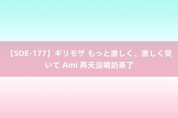 【SOE-177】ギリモザ もっと激しく、激しく突いて Ami 两天没喝奶茶了