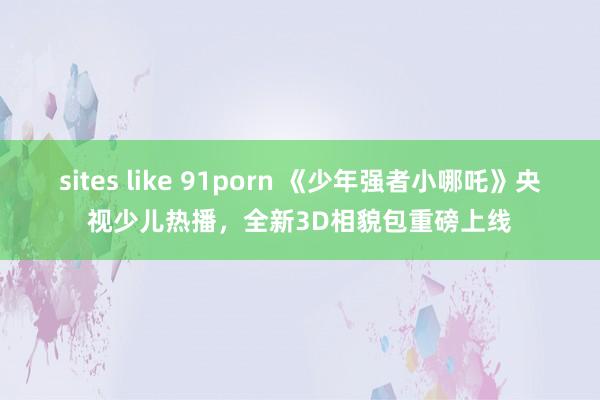 sites like 91porn 《少年强者小哪吒》央视少儿热播，全新3D相貌包重磅上线